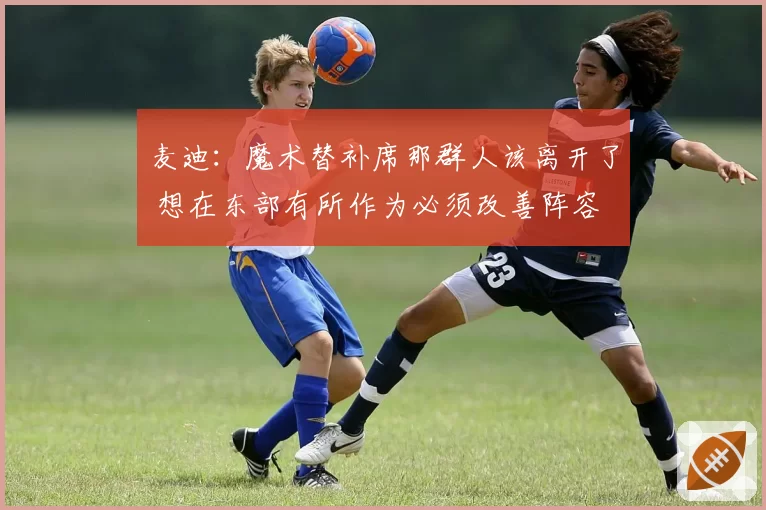 麦迪：魔术替补席那群人该离开了 想在东部有所作为必须改善阵容