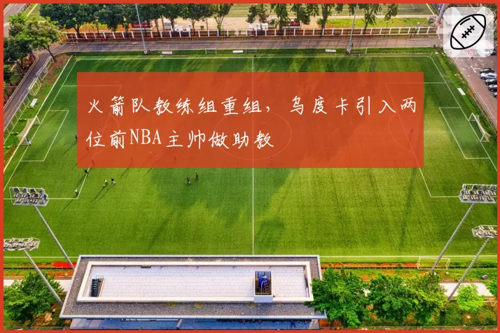 火箭队教练组重组，乌度卡引入两位前NBA主帅做助教