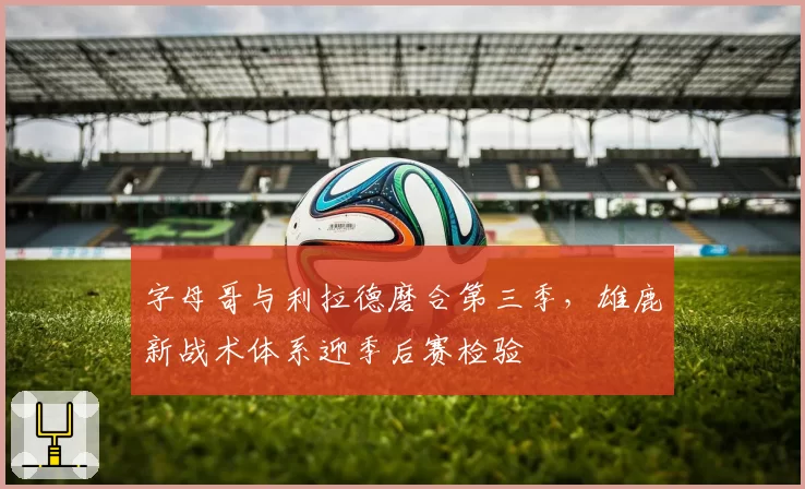 字母哥与利拉德磨合第三季，雄鹿新战术体系迎季后赛检验