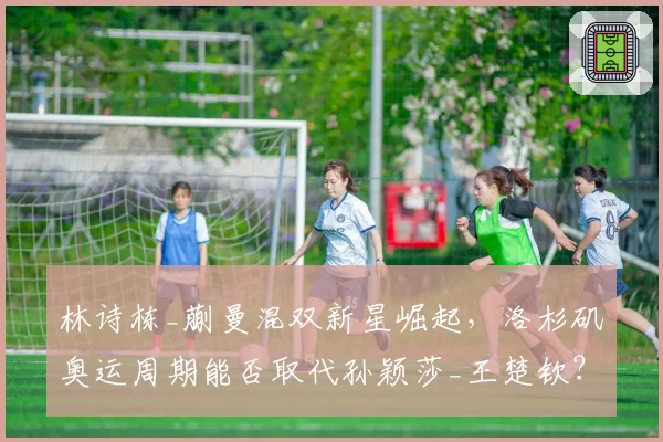 林诗栋_蒯曼混双新星崛起，洛杉矶奥运周期能否取代孙颖莎_王楚钦？