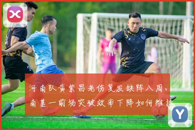 河南队黄紫昌老伤复发缺阵八周，南基一前场突破效率下降如何维持中游排名？
