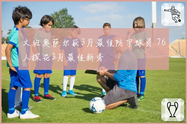 文班奥萨尔获3月最佳防守球员 76人探花3月最佳新秀