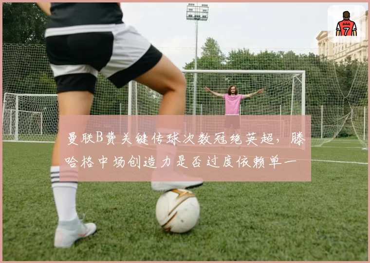 曼联B费关键传球次数冠绝英超，滕哈格中场创造力是否过度依赖单一核心？