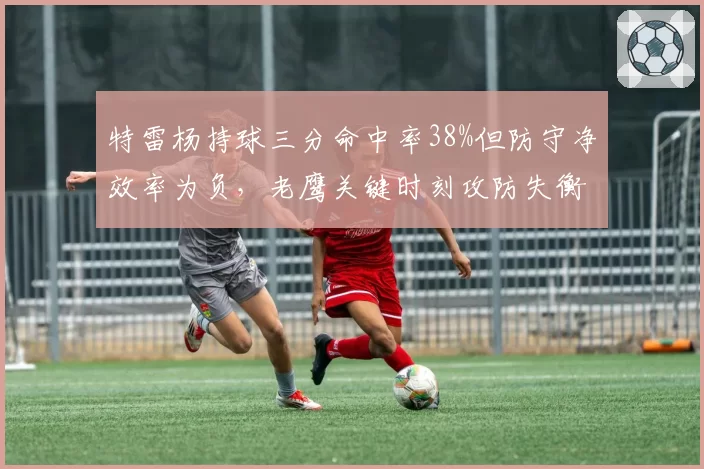 特雷杨持球三分命中率38%但防守净效率为负，老鹰关键时刻攻防失衡问题凸显
