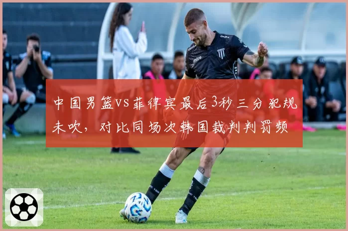 中国男篮vs菲律宾最后3秒三分犯规未吹，对比同场次韩国裁判判罚频率，FIBA公正性受拷问