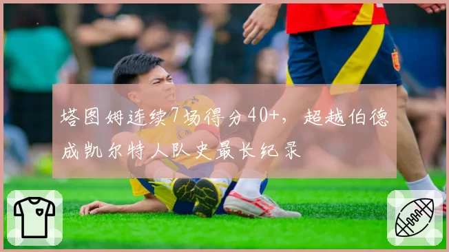 塔图姆连续7场得分40+，超越伯德成凯尔特人队史最长纪录