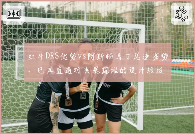 红牛DRS优势vs阿斯顿马丁尾速劣势,巴库直道对决暴露谁的设计短板?