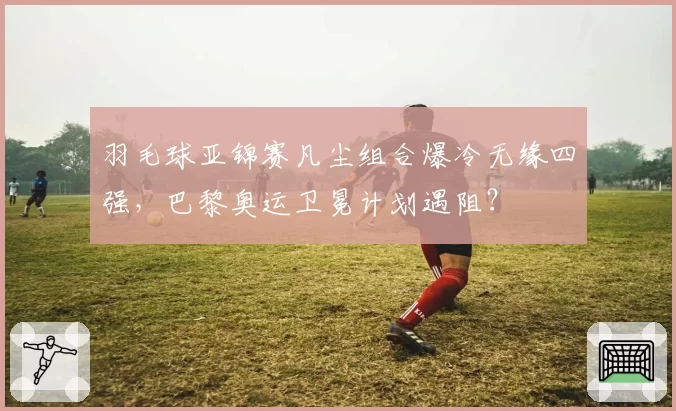 羽毛球亚锦赛凡尘组合爆冷无缘四强,巴黎奥运卫冕计划遇阻?