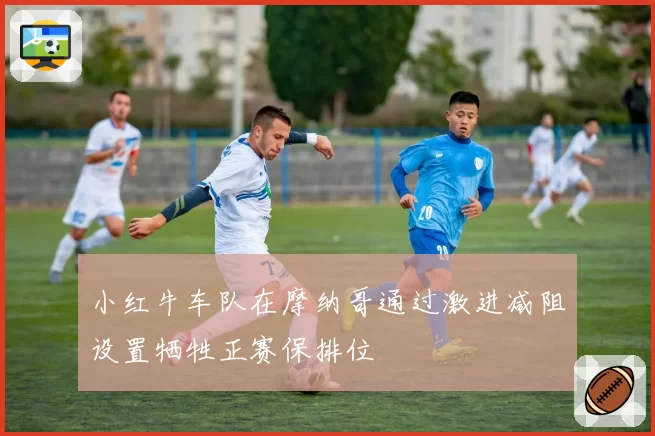 小红牛车队在摩纳哥通过激进减阻设置牺牲正赛保排位