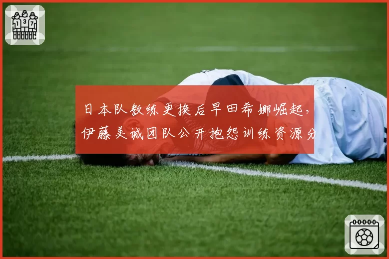 日本队教练更换后早田希娜崛起，伊藤美诚团队公开抱怨训练资源分配不公