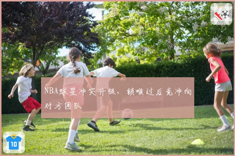 NBA球星冲突升级，锁喉过后竟冲向对方团队