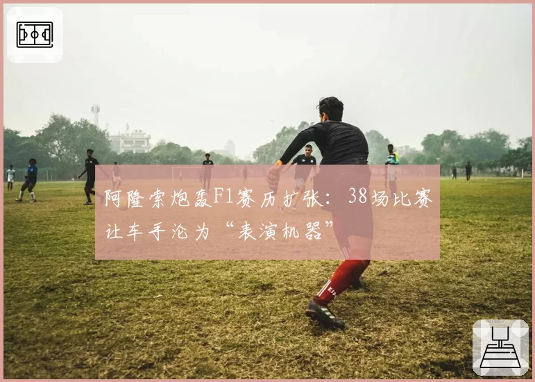 阿隆索炮轰F1赛历扩张:38场比赛让车手沦为“表演机器”