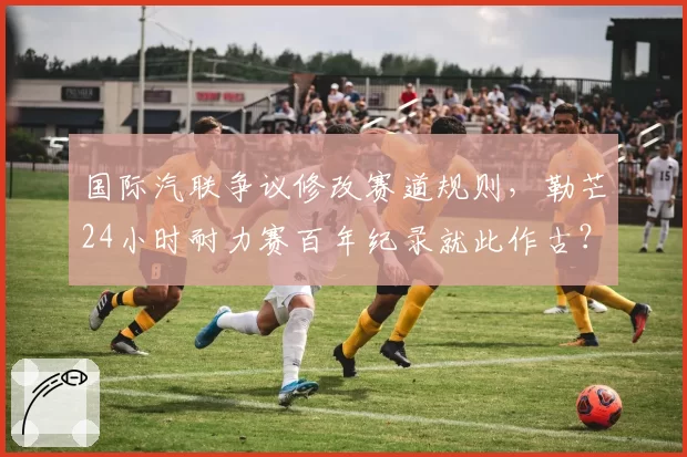 国际汽联争议修改赛道规则，勒芒24小时耐力赛百年纪录就此作古？