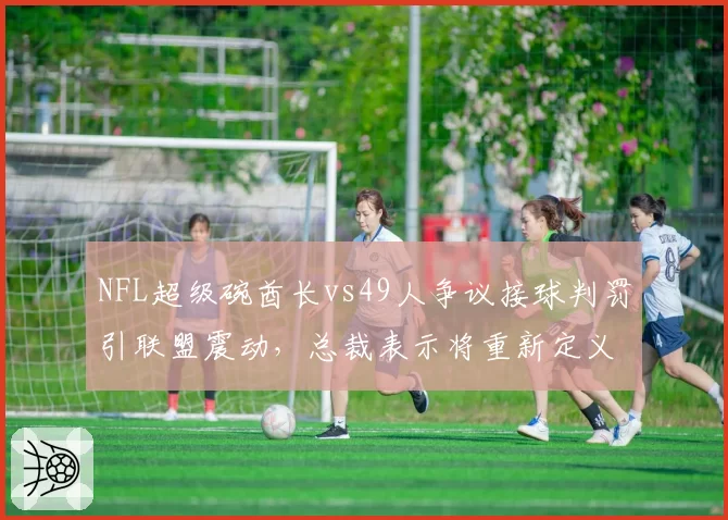 NFL超级碗酋长vs49人争议接球判罚引联盟震动，总裁表示将重新定义“接球完成”规则