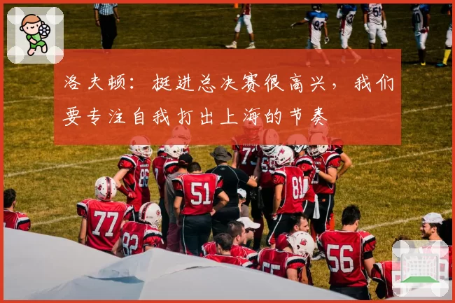 洛夫顿：挺进总决赛很高兴，我们要专注自我打出上海的节奏