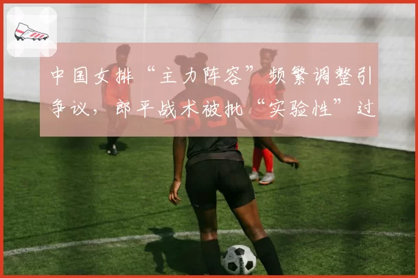 中国女排“主力阵容”频繁调整引争议,郎平战术被批“实验性”过强