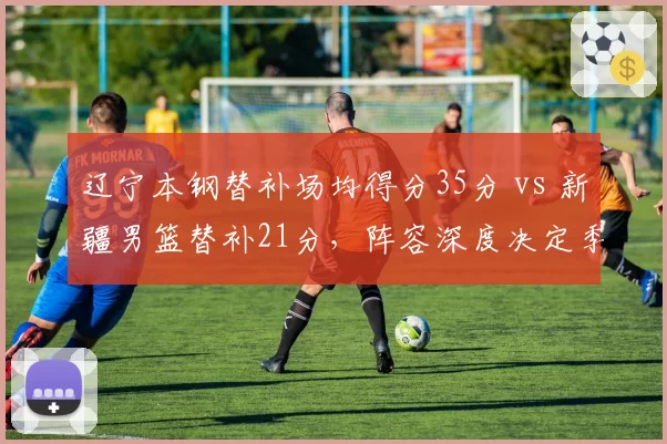辽宁本钢替补场均得分35分 vs 新疆男篮替补21分，阵容深度决定季后赛上限