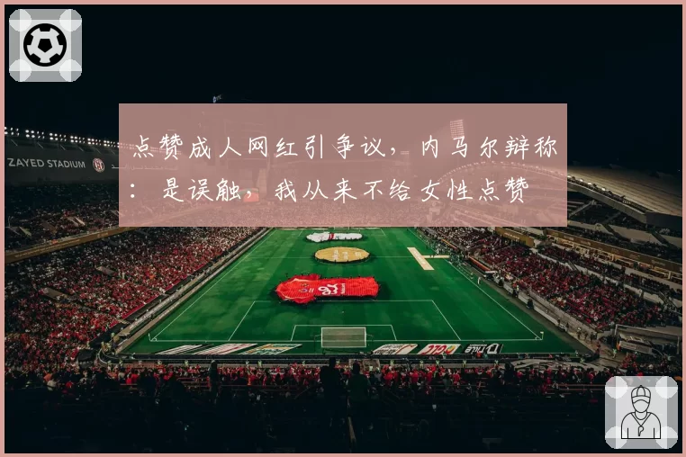 点赞成人网红引争议,内马尔辩称:是误触,我从来不给女性点赞