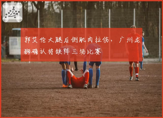 郭艾伦大腿后侧肌肉拉伤,广州龙狮确认将缺阵三场比赛