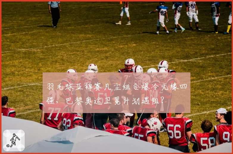 羽毛球亚锦赛凡尘组合爆冷无缘四强,巴黎奥运卫冕计划遇阻?