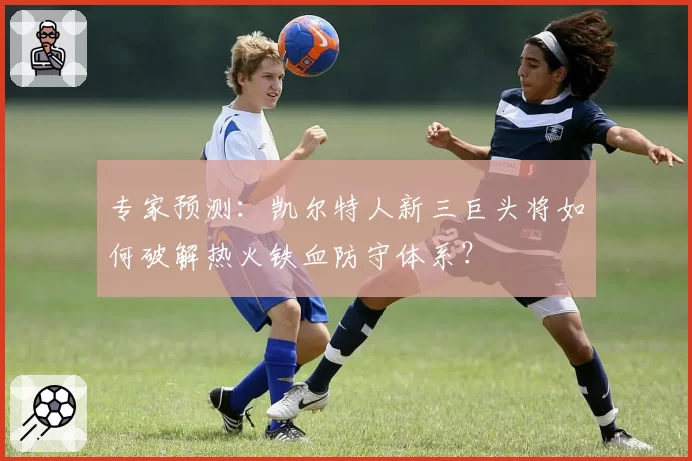 专家预测：凯尔特人新三巨头将如何破解热火铁血防守体系？