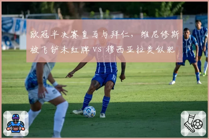 欧冠半决赛皇马与拜仁，维尼修斯被飞铲未红牌 vs 穆西亚拉类似犯规直红