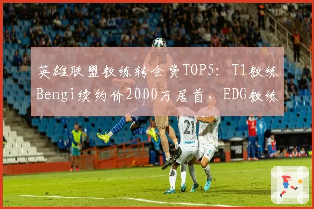 英雄联盟教练转会费TOP5：T1教练Bengi续约价2000万居首，EDG教练Maokai仅1200万