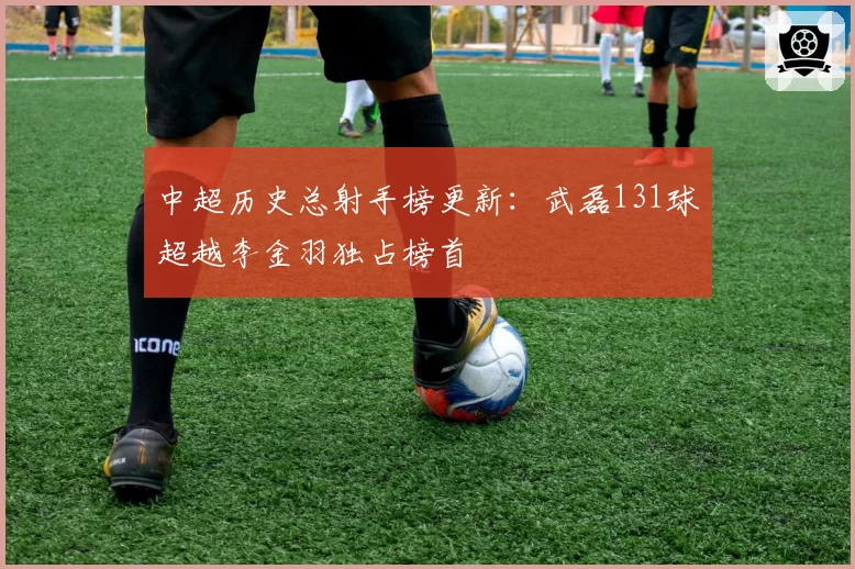 中超历史总射手榜更新：武磊131球超越李金羽独占榜首