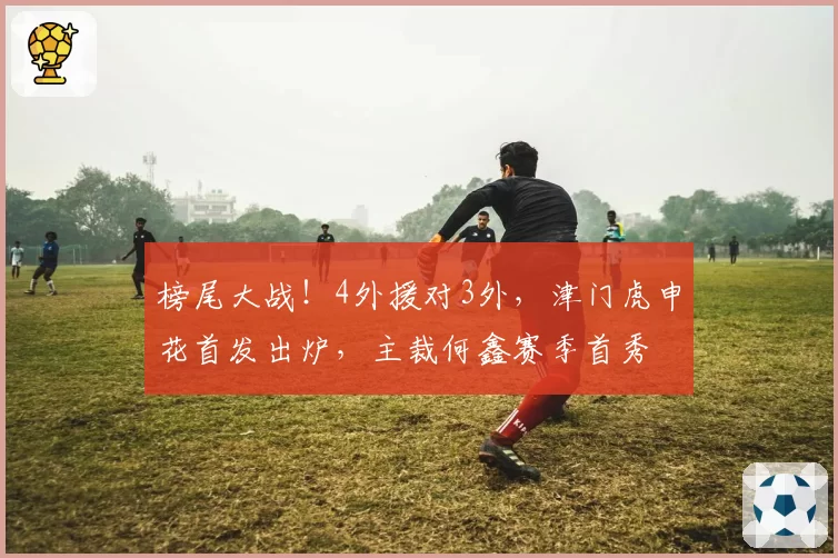 榜尾大战！4外援对3外，津门虎申花首发出炉，主裁何鑫赛季首秀