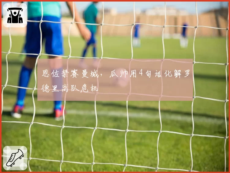 恩佐禁赛曼城,瓜帅用4句话化解罗德里离队危机