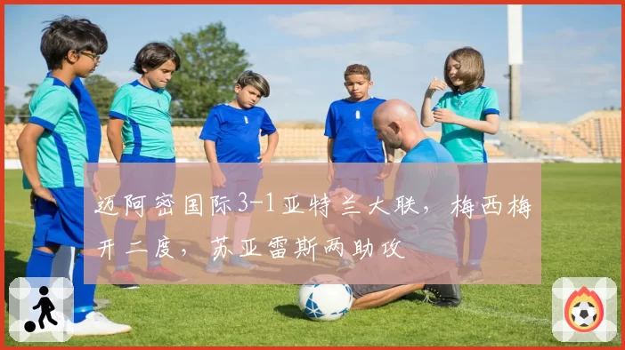 迈阿密国际3-1亚特兰大联,梅西梅开二度,苏亚雷斯两助攻