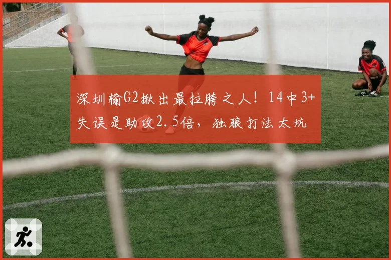 深圳输G2揪出最拉胯之人!14中3+失误是助攻2.5倍,独狼打法太坑