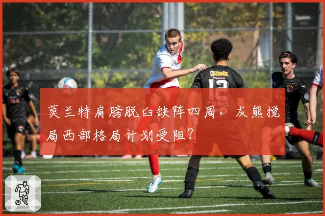 莫兰特肩膀脱臼缺阵四周,灰熊搅局西部格局计划受阻?