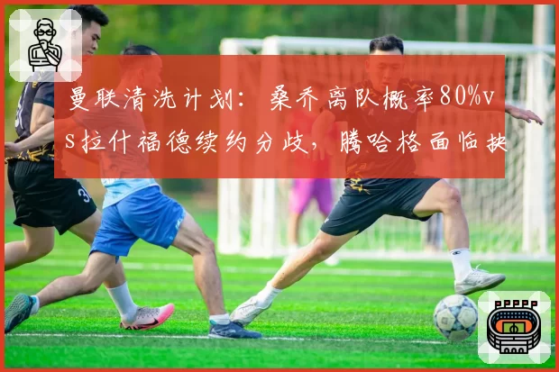 曼联清洗计划：桑乔离队概率80%vs拉什福德续约分歧，腾哈格面临抉择