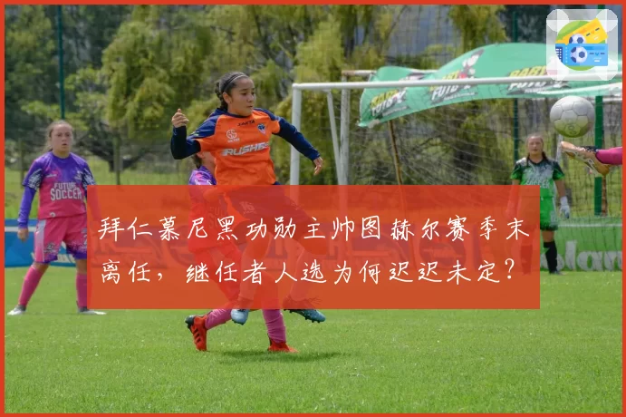 拜仁慕尼黑功勋主帅图赫尔赛季末离任，继任者人选为何迟迟未定？