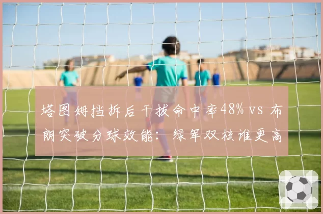 塔图姆挡拆后干拔命中率48% vs 布朗突破分球效能:绿军双核谁更高效