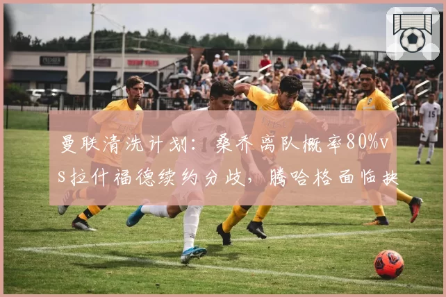曼联清洗计划：桑乔离队概率80%vs拉什福德续约分歧，腾哈格面临抉择