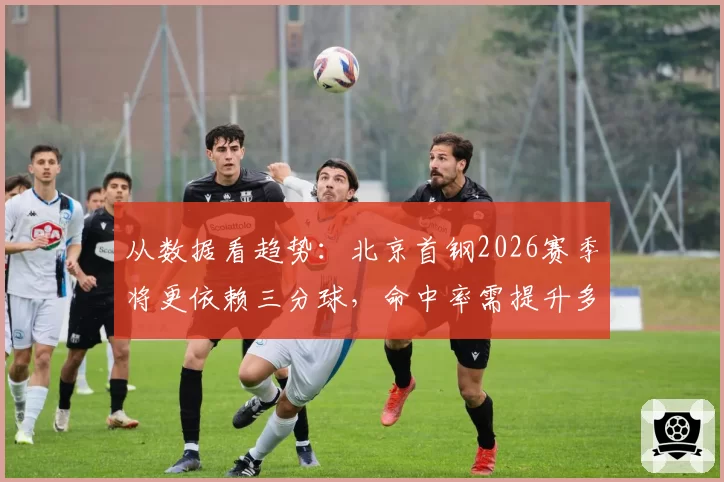 从数据看趋势:北京首钢2026赛季将更依赖三分球,命中率需提升多少?