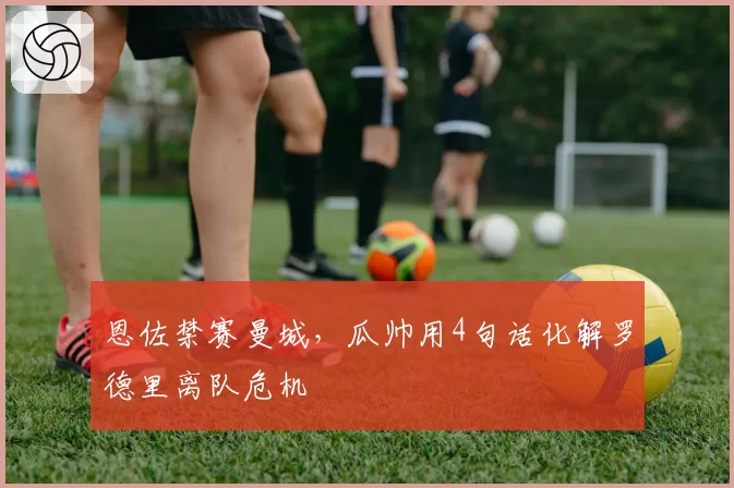 恩佐禁赛曼城,瓜帅用4句话化解罗德里离队危机