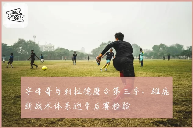 字母哥与利拉德磨合第三季，雄鹿新战术体系迎季后赛检验