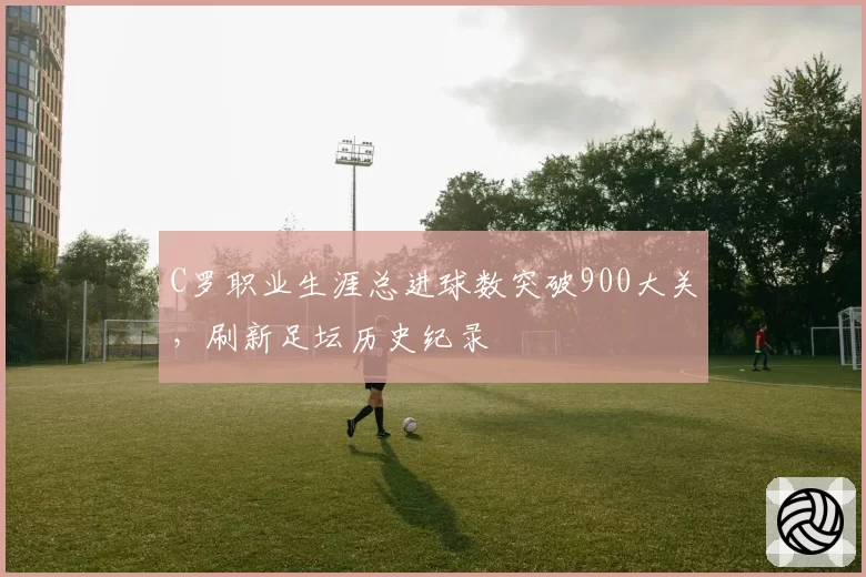 C罗职业生涯总进球数突破900大关，刷新足坛历史纪录