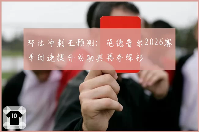 环法冲刺王预测：范德普尔2026赛季时速提升或助其再夺绿衫
