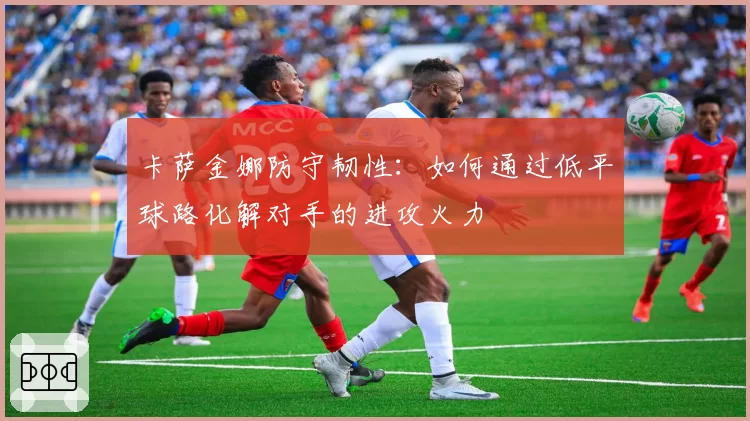 卡萨金娜防守韧性:如何通过低平球路化解对手的进攻火力