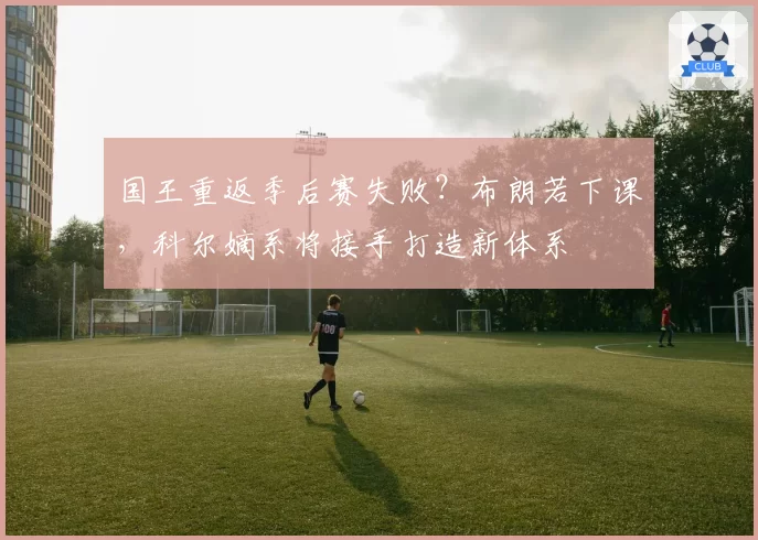 国王重返季后赛失败？布朗若下课，科尔嫡系将接手打造新体系