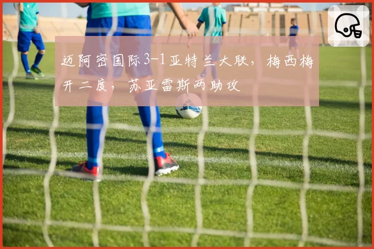 迈阿密国际3-1亚特兰大联,梅西梅开二度,苏亚雷斯两助攻