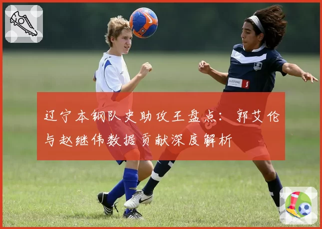 辽宁本钢队史助攻王盘点:郭艾伦与赵继伟数据贡献深度解析