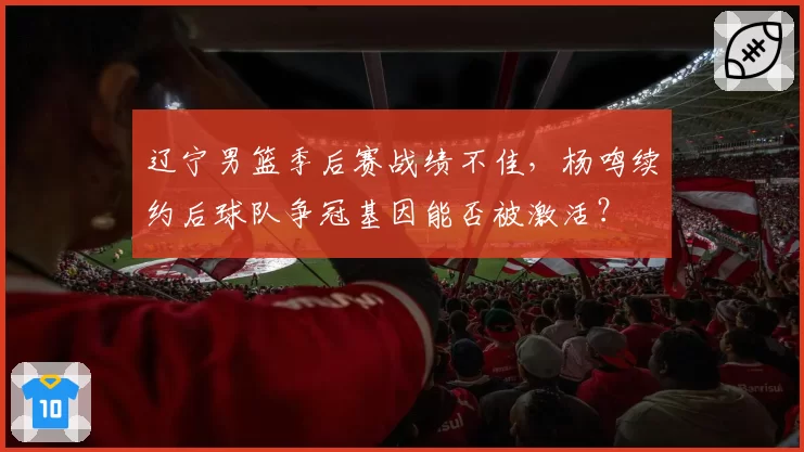 辽宁男篮季后赛战绩不佳，杨鸣续约后球队争冠基因能否被激活？
