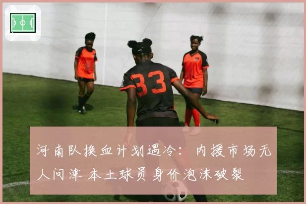 河南队换血计划遇冷：内援市场无人问津 本土球员身价泡沫破裂