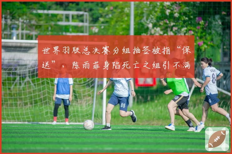 世界羽联总决赛分组抽签被指“保送”,陈雨菲身陷死亡之组引不满