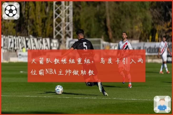 火箭队教练组重组，乌度卡引入两位前NBA主帅做助教